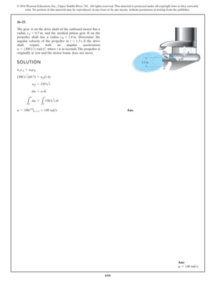 656
© 2016 Pearson Education, Inc., Upper Saddle River, NJ. All rights reserved. This material is protected under all copyright laws as they currently
exist. No portion of this material may be reproduced, in any form or by any means, without permission in writing from the publisher.
16–27.
SOLUTION
Ans.
v = 100t3 2
|t=1.3 = 148 rad s
L
v
0
dv =
L
t
0
1502t dt
dv = a dt
aP = 1502t
(3002t)(0.7) = ap(1.4)
aArA = aBrB
The gear A on the drive shaft of the outboard motor has a
radius and the meshed pinion gear B on the
propeller shaft has a radius Determine the
angular velocity of the propeller in if the drive
shaft rotates with an angular acceleration
where t is in seconds. The propeller is
originally at rest and the motor frame does not move.
a = 13002t2 rads2
,
t = 1.3 s
rB = 1.4 in.
rA = 0.7 in.
2.2 in.
P
B
A
Ans:
v = 148 rads
 