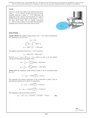 657
© 2016 Pearson Education, Inc., Upper Saddle River, NJ. All rights reserved. This material is protected under all copyright laws as they currently
exist. No portion of this material may be reproduced, in any form or by any means, without permission in writing from the publisher.
*16–28.
The gear A on the drive shaft of the outboard motor has a
radius rA = 0.7 in. and the meshed pinion gear B on the
propeller shaft has a radius rB = 1.4 in. Determine the
magnitudes of the velocity and acceleration of a point P
located on the tip of the propeller at the instant t = 0.75 s.
the drive shaft rotates with an angular acceleration
a = (3001t) rads2, where t is in seconds. The propeller is
originally at rest and the motor frame does not move.
Ans:
aP = 774 fts2
Solution
Angular Motion: The angular velocity of gear A at t = 0.75 s must be determined
first.Applying Eq. 16–2, we have
dv = adt
L
vA
0
dv =
L
0.75 s
0
3002t dt
vA = 200 t32
0 0
0.75 s
= 129.9 rads
The angular acceleration of gear A at t = 0.75 s is given by
aA = 30020.75 = 259.81 rads2
However, vA rA = vB rB and aA rA = aB rB where vB and aB are the angular
velocity and acceleration of propeller.Then,
vB =
rA
rB
vA = a
0.7
1.4
b(129.9) = 64.95 rads
aB =
rA
rB
aA = a
0.7
1.4
b(259.81) = 129.9 rads2
Motion of P: The magnitude of the velocity of point P can be determined using
Eq. 16–8.
vP = vB rP = 64.95a
2.20
12
b = 11.9 fts
The tangential and normal components of the acceleration of point P can be
determained using Eqs. 16–11 and 16–12, respectively.
at = aB rP = 129.9 a
2.20
12
b = 23.82 fts2
an = vB
2
rP = (64.95)2
a
2.20
12
b = 773.44 fts2
The magnitude of the acceleration of point P is
aP = 2at
2
+ an
2
= 2(23.82)2
+ (773.44)2
= 774 fts2
 Ans.
2.2 in.
P
B
A
 