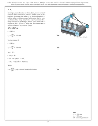 658
© 2016 Pearson Education, Inc., Upper Saddle River, NJ. All rights reserved. This material is protected under all copyright laws as they currently
exist. No portion of this material may be reproduced, in any form or by any means, without permission in writing from the publisher.
16–29.
A stamp S, located on the revolving drum, is used to label
canisters. If the canisters are centered 200 mm apart on the
conveyor, determine the radius of the driving wheel A
and the radius of the conveyor belt drum so that for each
revolution of the stamp it marks the top of a canister. How
many canisters are marked per minute if the drum at B is
rotating at ? Note that the driving belt is
twisted as it passes between the wheels.
vB = 0.2 rads
rB
rA
200 mm
A
B
rA
rB
rB
S
B = 0.2 rad/s
ω
SOLUTION
Ans.
For the drum at B:
Ans.
In
Hence,
Ans.
n =
382.0
200
= 1.91 canisters marked per minute
l = urB = 12(31.8) = 382.0 mm
u = 0 + 0.2(60) = 12 rad
u = u0 + v0 t
t = 60 s
rB =
200
2p
= 31.8 mm
l = 2p(rB)
rA =
200
2p
= 31.8 mm
l = 2p(rA)
Ans:
rA = 31.8 mm
rB = 31.8 mm
1.91 canisters per minute
 