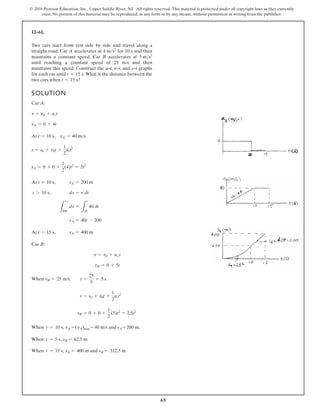 65
© 2016 Pearson Education, Inc., Upper Saddle River, NJ. All rights reserved. This material is protected under all copyright laws as they currently
exist. No portion of this material may be reproduced, in any form or by any means, without permission in writing from the publisher.
12–61.
Two cars start from rest side by side and travel along a
straight road. Car A accelerates at for 10 s and then
maintains a constant speed. Car B accelerates at
until reaching a constant speed of 25 m/s and then
maintains this speed. Construct the a–t, v–t, and s–t graphs
for each car until What is the distance between the
two cars when t = 15 s?
t = 15 s.
5 ms2
4 ms2
SOLUTION
Car A:
At
Car B:
sB = 0 + 0 +
1
2
(5)t2
= 2.5t2
s = s0 + v0t +
1
2
act2
When
When t = 10 s, vA = (vA)max = 40 m/s and sA = 200 m.
When t = 5 s, sB = 62.5 m.
When t = 15 s, sA = 400 m and sB = 312.5 m.
vB = 25 m/s, t =
25
5
= 5 s
vB = 0 + 5t
v = v0 + act
t = 15 s, sA = 400 m
sA = 40t - 200
L
sA
200
ds =
L
t
10
40 dt
t 7 10 s, ds = v dt
At t = 10 s, sA = 200 m
sA = 0 + 0 +
1
2
(4)t2
= 2t2
s = s0 + v0t +
1
2
act2
At t = 10 s, vA = 40 ms
vA = 0 + 4t
v = v0 + act
 