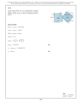 659
© 2016 Pearson Education, Inc., Upper Saddle River, NJ. All rights reserved. This material is protected under all copyright laws as they currently
exist. No portion of this material may be reproduced, in any form or by any means, without permission in writing from the publisher.
16–30.
SOLUTION
(rB)max = (rA)max = 5022 mm
(rB)min = (rA)min = 50 mm
When rA is max., rB is min.
vB(rB) = vArA
(vB)max = 6a
rA
rB
b = 6a
5012
50
b
(vB)max = 8.49 rads Ans.
vC = (vB)max rC = 8.49(0.0512)
vC = 0.6 ms Ans.
At the instant shown, gear A is rotating with a constant
angular velocity of vA = 6 rads. Determine the largest
angular velocity of gear B and the maximum speed of
point C.
100 mm
B
C
A
100 mm
100 mm
100 mm
B
ω
A= 6 rad/s
ω
Ans:
(vB)max = 8.49 rads
(vC)max = 0.6 ms
 