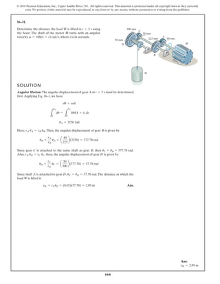 660
© 2016 Pearson Education, Inc., Upper Saddle River, NJ. All rights reserved. This material is protected under all copyright laws as they currently
exist. No portion of this material may be reproduced, in any form or by any means, without permission in writing from the publisher.
16–31.
Determine the distance the load W is lifted in using
the hoist. The shaft of the motor M turns with an angular
velocity , where t is in seconds.
v = 100(4 + t) rads
t = 5 s 300 mm
30 mm
50 mm 225 mm
B
A
E
C
W
D
40 mm
M
SOLUTION
Angular Motion: The angular displacement of gear A at must be determined
first.Applying Eq. 16–1, we have
Here, .Then, the angular displacement of gear B is given by
Since gear C is attached to the same shaft as gear B, then .
Also, , then, the angular displacement of gear D is given by
Since shaft E is attached to gear D, . The distance at which the
load W is lifted is
Ans.
sW = rEuE = (0.05)(57.78) = 2.89 m
uE = uD = 57.78 rad
uD =
rC
rD
uC = a
30
300
b(577.78) = 57.78 rad
rD uD = rC uC
uC = uB = 577.78 rad
uB =
rA
rB
uA = a
40
225
b(3250) = 577.78 rad
rA uA = rB uB
uA = 3250 rad
L
uA
0
du =
L
5s
0
100(4 + t) dt
du = vdt
t = 5 s
Ans:
sW = 2.89 m
 