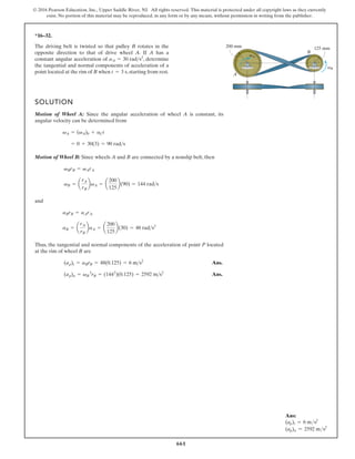 661
© 2016 Pearson Education, Inc., Upper Saddle River, NJ. All rights reserved. This material is protected under all copyright laws as they currently
exist. No portion of this material may be reproduced, in any form or by any means, without permission in writing from the publisher.
Ans:
(ap)t = 6 ms2
(ap)n = 2592 ms2
*16–32.
A
B
125 mm
200 mm
vA
vB
The driving belt is twisted so that pulley B rotates in the
opposite direction to that of drive wheel A. If A has a
constant angular acceleration of , determine
the tangential and normal components of acceleration of a
point located at the rim of B when , starting from rest.
t = 3 s
aA = 30 rads2
SOLUTION
Motion of Wheel A: Since the angular acceleration of wheel A is constant, its
angular velocity can be determined from
Motion of Wheel B: Since wheels A and B are connected by a nonslip belt, then
and
Thus, the tangential and normal components of the acceleration of point P located
at the rim of wheel B are
Ans.
Ans.
(ap)n = vB
2
rB = (1442
)(0.125) = 2592 ms2
(ap)t = aBrB = 48(0.125) = 6 ms2
aB = a
rA
rB
baA = a
200
125
b(30) = 48 rads2
aBrB = aArA
vB = a
rA
rB
bvA = a
200
125
b(90) = 144 rads
vBrB = vArA
= 0 + 30(3) = 90 rads
vA = (vA)0 + aCt
 
