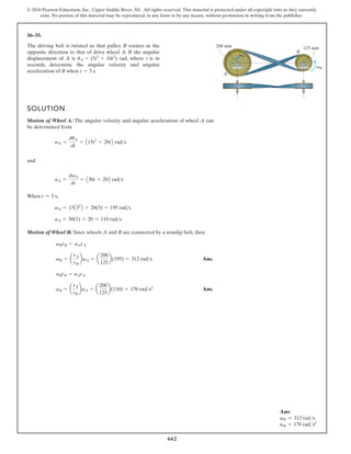 662
© 2016 Pearson Education, Inc., Upper Saddle River, NJ. All rights reserved. This material is protected under all copyright laws as they currently
exist. No portion of this material may be reproduced, in any form or by any means, without permission in writing from the publisher.
16–33.
A
B
125 mm
200 mm
vA
vB
The driving belt is twisted so that pulley B rotates in the
opposite direction to that of drive wheel A. If the angular
displacement of A is rad, where t is in
seconds, determine the angular velocity and angular
acceleration of B when t = 3 s.
uA = (5t3
+ 10t2
)
SOLUTION
Motion of Wheel A: The angular velocity and angular acceleration of wheel A can
be determined from
and
When ,
Motion of Wheel B: Since wheels A and B are connected by a nonslip belt, then
Ans.
Ans.
aB = a
rA
rB
baA = a
200
125
b(110) = 176 rads2
aBrB = aArA
vB = a
rA
rB
bvA = a
200
125
b(195) = 312 rads
vBrB = vArA
aA = 30(3) + 20 = 110 rads
vA = 15A32
B + 20(3) = 195 rads
t = 3 s
aA =
dvA
dt
= A30t + 20B rads
vA =
duA
dt
= A15t2
+ 20tB rads
Ans:
vB = 312 rads
aB = 176 rads2
 