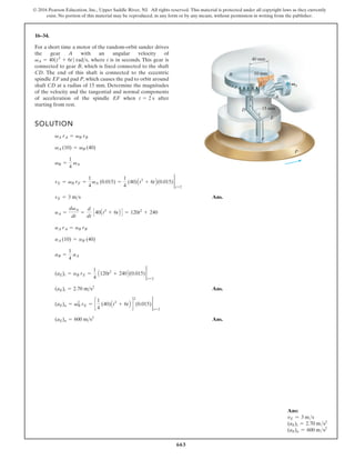 663
© 2016 Pearson Education, Inc., Upper Saddle River, NJ. All rights reserved. This material is protected under all copyright laws as they currently
exist. No portion of this material may be reproduced, in any form or by any means, without permission in writing from the publisher.
16–34.
For a short time a motor of the random-orbit sander drives
the gear A with an angular velocity of
where t is in seconds. This gear is
connected to gear B, which is fixed connected to the shaft
CD. The end of this shaft is connected to the eccentric
spindle EF and pad P, which causes the pad to orbit around
shaft CD at a radius of 15 mm. Determine the magnitudes
of the velocity and the tangential and normal components
of acceleration of the spindle EF when after
starting from rest.
t = 2 s
vA = 401t3
+ 6t2 rads,
SOLUTION
Ans.
Ans.
Ans.
(aE)n = 600 ms2
(aE)n = v2
B rE = c
1
4
(40)At3
+ 6tB d
2
(0.015) 2
t=2
(aE)t = 2.70 ms2
(aE)t = aB rE =
1
4
A120t2
+ 240B(0.015) 2
t=2
aB =
1
4
aA
aA (10) = aB (40)
aA rA = aB rB
aA =
dvA
dt
=
d
dt
C40At3
+ 6tB D = 120t2
+ 240
vE = 3 ms
vE = vB rE =
1
4
vA (0.015) =
1
4
(40)At3
+ 6tB(0.015) 2
t=2
vB =
1
4
vA
vA (10) = vB (40)
vA rA = vB rB
40 mm
10 mm
15 mm
A
A
B
C
C
D
E
F
P
V
Ans:
vE = 3 ms
(aE)t = 2.70 ms2
(aE)n = 600 ms2
 