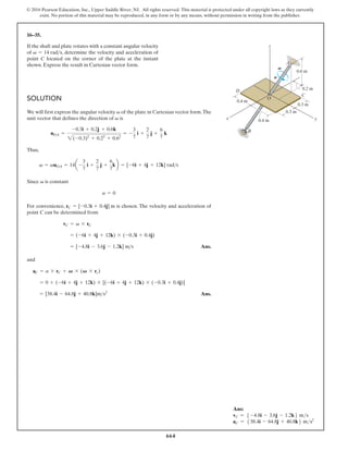 664
© 2016 Pearson Education, Inc., Upper Saddle River, NJ. All rights reserved. This material is protected under all copyright laws as they currently
exist. No portion of this material may be reproduced, in any form or by any means, without permission in writing from the publisher.
16–35.
If the shaft and plate rotates with a constant angular velocity
of , determine the velocity and acceleration of
point C located on the corner of the plate at the instant
shown. Express the result in Cartesian vector form.
v = 14 rads
SOLUTION
We will first express the angular velocity of the plate in Cartesian vector form.The
unit vector that defines the direction of is
Thus,
Since is constant
f
o
n
o
i
t
a
r
e
l
e
c
c
a
d
n
a
y
t
i
c
o
l
e
v
e
h
T
.
n
e
s
o
h
c
s
i
,
e
c
n
e
i
n
e
v
n
o
c
r
o
F
point C can be determined from
Ans.
and
Ans.
= [38.4i - 64.8j + 40.8k]m s2
= 0 + (-6i + 4j + 12k) * [(-6i + 4j + 12k) * (-0.3i + 0.4j)]
aC = a * rC + V * (V * rc)
= [-4.8i - 3.6j - 1.2k] ms
= (-6i + 4j + 12k) * (-0.3i + 0.4j)
vC = v * rC
rC = [-0.3i + 0.4j] m
a = 0
v
v = vuOA = 14a -
3
7
i +
2
7
j +
6
7
kb = [-6i + 4j + 12k] rads
uOA =
-0.3i + 0.2j + 0.6k
2(-0.3)2
+ 0.22
+ 0.62
= -
3
7
i +
2
7
j +
6
7
k
v
v
x y
C
O
D
B
z
0.2 m
0.3 m
0.3 m
0.4 m
0.4 m
0.6 m
A
v
a
Ans:
vC = 5 -4.8i - 3.6j - 1.2k6 ms
aC = 538.4i - 64.8j + 40.8k6 ms2
 