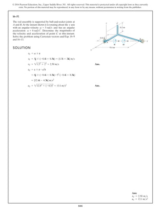 666
© 2016 Pearson Education, Inc., Upper Saddle River, NJ. All rights reserved. This material is protected under all copyright laws as they currently
exist. No portion of this material may be reproduced, in any form or by any means, without permission in writing from the publisher.
16–37.
The rod assembly is supported by ball-and-socket joints at
A and B.At the instant shown it is rotating about the y axis
with an angular velocity and has an angular
acceleration Determine the magnitudes of
the velocity and acceleration of point C at this instant.
Solve the problem using Cartesian vectors and
and 16–13.
a = 8 rads2
.
v = 5 rads
SOLUTION
Ans.
Ans.
aC = 212.42
+ (-4.3)2
= 13.1 ms2
= {12.4i - 4.3k} ms2
= 8j * (-0.4i + 0.3k)-52
(-0.4i + 0.3k)
aC = a * r - v2
r
vC = 21.52
+ 22
= 2.50 ms
vC = 5j * (-0.4i + 0.3k) = {1.5i + 2k} ms
vC = v * r
0.3 m
z
x
y
A
C
B
0.4 m
0.4 m
A V
Eqs. 16–9
Ans:
vC = 2.50 ms
aC = 13.1 ms2
 