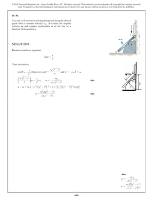 668
© 2016 Pearson Education, Inc., Upper Saddle River, NJ. All rights reserved. This material is protected under all copyright laws as they currently
exist. No portion of this material may be reproduced, in any form or by any means, without permission in writing from the publisher.
16–39.
SOLUTION
Position coordinate equation:
Time derivatives:
however, and
Ans.
Ans.
a =
ry2
A (2y2
- r2
)
y2
(y2
- r2
)
3
2
a = v
# = ryAC -y-2
y
#
Ay2
- r2
B- 1
2 + Ay-1
B A -1
2 B Ay2
- r2
B- 3
2(2yy
# )D
¢
2y2
- r2
y
≤v =
r
y2
yA v =
ryA
y
y
#
= -yA, u
#
= v
cosu =
2y2
- r2
y
cosuu
#
= -
r
y2
y
#
sinu =
r
y
The end A of the bar is moving downward along the slotted
guide with a constant velocity Determine the angular
velocity and angular acceleration of the bar as a
function of its position y.
A
V
vA.
2y2
- r2
y
B
r
v A A
V,A
U
Ans:
v =
rvA
y2y2
- r2
a =
rvA
2
(2y2
- r2
)
y2
(y2
- r 2
)32
 