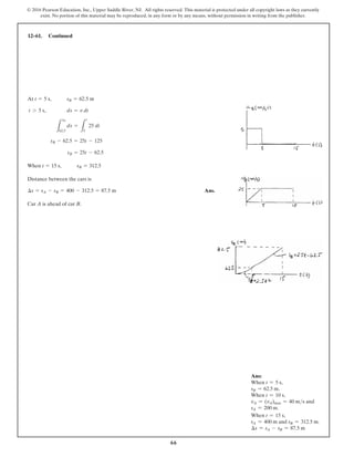 66
© 2016 Pearson Education, Inc., Upper Saddle River, NJ. All rights reserved. This material is protected under all copyright laws as they currently
exist. No portion of this material may be reproduced, in any form or by any means, without permission in writing from the publisher.
At
When
Distance between the cars is
Ans.
Car A is ahead of car B.
¢s = sA - sB = 400 - 312.5 = 87.5 m
t = 15 s, sB = 312.5
sB = 25t - 62.5
sB - 62.5 = 25t - 125
L
sB
62.5
ds =
L
t
5
25 dt
t 7 5 s, ds = v dt
t = 5 s, sB = 62.5 m
12–61. Continued
Ans:
When t = 5 s,
sB = 62.5 m.
When t = 10 s,
vA = (vA)max = 40 ms and
sA = 200 m.
When t = 15 s,
sA = 400 m and sB = 312.5 m.
∆s = sA - sB = 87.5 m
 