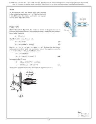 669
© 2016 Pearson Education, Inc., Upper Saddle River, NJ. All rights reserved. This material is protected under all copyright laws as they currently
exist. No portion of this material may be reproduced, in any form or by any means, without permission in writing from the publisher.
Ans:
v = 28.9 rads b
a = 470 rads2
d
*16–40.
At the instant u = 60°, the slotted guide rod is moving
to the left with an acceleration of 2 ms2 and a velocity of
5 ms. Determine the angular acceleration and angular
velocity of link AB at this instant.
Solution
Position Coordinate Equation. The rectilinear motion of the guide rod can be
related to the angular motion of the crank by relating x and u using the geometry
shown in Fig. a, which is
x = 0.2 cos u m
Time Derivatives. Using the chain rule,
x
#
= -0.2(sin u)u
#
 (1)
x
$
= -0.2[(cos u)u
#2
+ (sin u)u
$
] (2)
Here x
#
= v, x
$
= a , u
#
= v and u
$
= a when u = 60°. Realizing that the velocity
and acceleration of the guide rod are directed toward the negative sense of x,
v = -5 ms and a = -2 ms2
.Then Eq (1) gives
-s = (-0.2(sin 60°)v
v = 28.87 rads = 28.9 rads b Ans.
Subsequently, Eq. (2) gives
-2 = -0.2[cos 60°(28.872
) + (sin 60°)a]
a = -469.57 rads2
= 470 rads2
d Ans.
The negative sign indicates that A is directed in the negative sense of u.
200 mm
v  5 m/s
a  2 m/s2
A
B
u
 