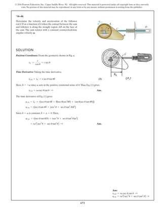 673
© 2016 Pearson Education, Inc., Upper Saddle River, NJ. All rights reserved. This material is protected under all copyright laws as they currently
exist. No portion of this material may be reproduced, in any form or by any means, without permission in writing from the publisher.
Ans:
vCD = rv sec u tan u S
aCD = rv2
(sec3
u + sec u tan2
u) S
*16–44.
A
C
B
D
r
O
u
v
Determine the velocity and acceleration of the follower
rod CD as a function of when the contact between the cam
and follower is along the straight region AB on the face of
the cam. The cam rotates with a constant counterclockwise
angular velocity V.
u
SOLUTION
Position Coordinate: From the geometry shown in Fig. a,
Time Derivative: Taking the time derivative,
(1)
Here, since acts in the positive rotational sense of .Thus, Eq. (1) gives
Ans.
The time derivative of Eq. (1) gives
Since is constant, .Then,
Ans.
= rv2
Asec3
u + sec u tan2
uB :
aCD = r[sec u tan u(0) + (sec3
u + sec u tan2
u)v2
]
u
$
= a = 0
u
#
= v
aCD = r[sec u tan uu
$
+ (sec3
u + sec u tan2
u)u
#2
]
aCD = x
$
C = r{sec u tan uu
$
+ u
#
[sec u(sec2
uu
#
) + tan u(sec u tan uu
#
)]}
vCD = rv sec u tan u :
u
v
u
#
= +v
vCD = x
#
C = r sec u tan uu
#
xC =
r
cos u
= r sec u
 
