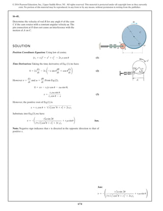 674
© 2016 Pearson Education, Inc., Upper Saddle River, NJ. All rights reserved. This material is protected under all copyright laws as they currently
exist. No portion of this material may be reproduced, in any form or by any means, without permission in writing from the publisher.
16–45.
SOLUTION
Position Coordinate Equation: Using law of cosine.
(1)
Time Derivatives: Taking the time derivative of Eq. (1).we have
(2)
However and . From Eq.(2),
(3)
However, the positive root of Eq.(1) is
Substitute into Eq.(3),we have
Ans.
Note: Negative sign indicates that v is directed in the opposite direction to that of
positive x.
v = -
r2
1v sin 2u
22r2
1 cos2
u + r2
2 + 2r#
1r2
+ r1v sinu
x = r1 cos u + 2r2
1 cos 2
u + r2
2 + 2r1r2
v =
r1xv sin u
r1 cos u - x
0 = xv - r1(v cos u - xv sin u)
v =
du
dt
v =
dx
dt
0 = 2x
dx
dt
- 2r1¢ -x sin u
du
dt
+ cos u
dx
dt
≤
(r1 + r2)2
= x2
+ r2
1
- 2r1x cos u
Determine the velocity of rod R for any angle of the cam
C if the cam rotates with a constant angular velocity The
pin connection at O does not cause an interference with the
motion of A on C.
V.
u
C
R
r2
r1
A
O
x
V
u
Ans:
v = - °
r 2
1 v sin 2u
22r 2
1 cos2
u + r 2
2 + 2r1r2
+ r1v sin u¢
 