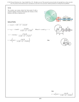 675
© 2016 Pearson Education, Inc., Upper Saddle River, NJ. All rights reserved. This material is protected under all copyright laws as they currently
exist. No portion of this material may be reproduced, in any form or by any means, without permission in writing from the publisher.
16–46.
The circular cam rotates about the fixed point O with a
constant angular velocity V. Determine the velocity v of the
follower rod AB as a function of u.
Ans:
v = vd asin u +
d sin 2u
21(R + r)2 - d2 sin2 u
b
Solution
x = d cos u + 2(R + r)2
- (d sin u)2
x
#
= vAB = -d sin uu
#
-
d2
sin 2u
22(R + r)2
- d2
sin2
u
u
#
  Where u
#
= v and vAB = -v
-v = -d sin u(v) -
d2
sin 2u
22(R + r)2
- d2
sin2
u
v
v = vd °sin u +
d sin 2u
22(R + r)2
- d2
sin2
u
¢ Ans.
A B
R
d
r
v
u
O
v
 