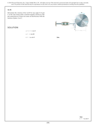676
© 2016 Pearson Education, Inc., Upper Saddle River, NJ. All rights reserved. This material is protected under all copyright laws as they currently
exist. No portion of this material may be reproduced, in any form or by any means, without permission in writing from the publisher.
16–47.
Determine the velocity of the rod R for any angle of cam
C as the cam rotates with a constant angular velocity The
pin connection at O does not cause an interference with the
motion of plate A on C.
V.
u
SOLUTION
Ans.
v = -rv sin u
x = -r sin uu
x = r + r cos u
u
R
A
C
r
O
x
V
Ans:
v = -rv sin u
 