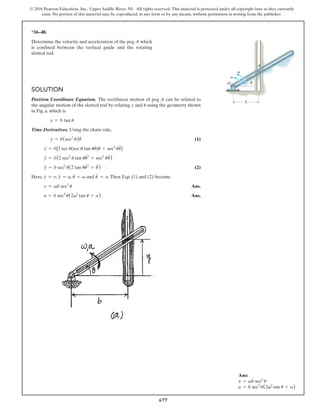 677
© 2016 Pearson Education, Inc., Upper Saddle River, NJ. All rights reserved. This material is protected under all copyright laws as they currently
exist. No portion of this material may be reproduced, in any form or by any means, without permission in writing from the publisher.
Ans:
v = vb sec2
u
a = b sec2
u(2v2
tan u + a)
*16–48.
Determine the velocity and acceleration of the peg A which
is confined between the vertical guide and the rotating
slotted rod.
Solution
Position Coordinate Equation. The rectilinear motion of peg A can be related to
the angular motion of the slotted rod by relating y and u using the geometry shown
in Fig. a, which is
y = b tan u
Time Derivatives. Using the chain rule,
y
#
= b(sec2
u)u
#
 (1)
y
$
= b[2 sec u(sec u tan uu
#
)u
#
+ sec2
uu
$
]
y
$
= b(2 sec2
u tan uu
#2
+ sec2
uu
$
)
y
$
= b sec2
u(2 tan uu
#2
+ u
$
) (2)
Here, y
#
= v, y
$
= a, u
#
= v and u
$
= a.Then Eqs. (1) and (2) become
v = vb sec2
u Ans.
a = b sec2
u(2v2
tan u + a) Ans.
A
b
O
v
a
u
 