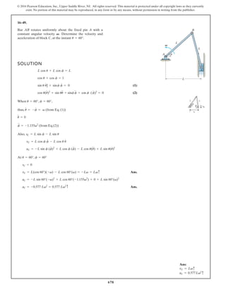 678
© 2016 Pearson Education, Inc., Upper Saddle River, NJ. All rights reserved. This material is protected under all copyright laws as they currently
exist. No portion of this material may be reproduced, in any form or by any means, without permission in writing from the publisher.
16–49.
SOLUTION
(1)
(2)
When , ,
thus, (from Eq.(1))
(from Eq.(2))
Also,
At ,
Ans.
Ans.
aC = -0.577 Lv2
= 0.577 Lv2c
aC = -L sin 60°(-v)2
+ L cos 60°(-1.155v2
) + 0 + L sin 60°(v)2
vC = L(cos 60°)(-v) - L cos 60°(v) = -Lv = Lvc
sC = 0
f = 60°
u = 60°
aC = -L sin f (f
#
)2
+ L cos f (f
$
) - L cos u(u
$
) + L sin u(u
#
)2
vC = L cos f f
#
- L cos u u
#
sC = L sin f - L sin u
f
$
= -1.155v2
u
$
= 0
u
#
= -f
#
= v
f = 60°
u = 60°
cos u(u
#
)2
+ sin uu
$
+ sinf f
$
+ cos f (f
#
)2
= 0
sin u u
#
] + sinf f
#
= 0
cos u + cos f = 1
L cos u + L cos f = L
Bar AB rotates uniformly about the fixed pin A with a
constant angular velocity Determine the velocity and
acceleration of block C, at the instant u = 60°.
V.
L
A
L
L
C
B
u
V
Ans:
vC = Lvc
aC = 0.577Lv2
c
 