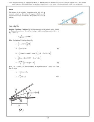 679
© 2016 Pearson Education, Inc., Upper Saddle River, NJ. All rights reserved. This material is protected under all copyright laws as they currently
exist. No portion of this material may be reproduced, in any form or by any means, without permission in writing from the publisher.
16–50.
The center of the cylinder is moving to the left with a
constant velocity v0. Determine the angular velocity V and
angular acceleration A of the bar. Neglect the thickness of
the bar.
Solution
Position Coordinate Equation. The rectilinear motion of the cylinder can be related
to the angular motion of the rod by relating x and u using the geometry shown in
Fig. a, which is
x =
r
tan u2
= r cot u2
Time Derivatives. Using the chain rule,
x
#
= rc (-csc2
u2)a
1
2
u
#
b d
x
#
= -
r
2
(csc2
u2)u
#
 (1)
x
$
= -
r
2
c 2 csc u2(-csc u2 cot u2)a
1
2
u
#
bu
#
+ (csc2
u2)u
$
d
x
$
=
r
2
c (csc2
u2 cot u2)u
#2
- (csc 2
u2)u
$
d
x
$
=
r csc2
u2
2
c (cot u2)u
#2
- u
$
d  (2)
Here x
$
= -v0 since v0 is directed toward the negative sense of x and u
#
= v. Then
Eq. (1) gives,
-v0 = -
r
2
(csc2
u2)v
v =
2v0
r
sin2
u2 Ans.
u
V
A
r
vO
O
 