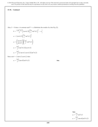 680
© 2016 Pearson Education, Inc., Upper Saddle River, NJ. All rights reserved. This material is protected under all copyright laws as they currently
exist. No portion of this material may be reproduced, in any form or by any means, without permission in writing from the publisher.
Ans:
v =
2v0
r
sin2
u2
a =
2v0
2
r2
(sin u)(sin2
u2)
15–50. Continued
Also, x
$
= 0 since v is constant and u
$
= a. Substitute the results of v into Eq. (2):
0 =
r csc2
u2
2
c (cot u2)a
2v0
r
sin2
u2b
2
- a d
a = (cot u2)a
2r0
r
sin2
u2b
2
a = °
cos u2
sin u2
¢°
4v0
2
r2
sin4
u2¢
a =
4v0
2
r2
(sin3
u2)(cos u2)
a =
2v0
2
r2
(2 sin u2 cos u2)(sin2
u2)
Since sin u = 2 sin u2 cos u2, then
a =
2v0
2
r2
(sin u)(sin2
u2) Ans.
 