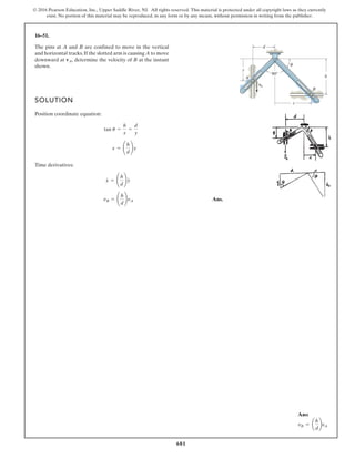 681
© 2016 Pearson Education, Inc., Upper Saddle River, NJ. All rights reserved. This material is protected under all copyright laws as they currently
exist. No portion of this material may be reproduced, in any form or by any means, without permission in writing from the publisher.
16–51.
SOLUTION
Position coordinate equation:
Time derivatives:
Ans.
vB =
h
d
vA
x
#
=
h
d
y
#
x = ¢
h
d
≤y
tan u =
h
x
=
d
y
The pins at A and B are confined to move in the vertical
and horizontal tracks.If the slotted arm is causing A to move
downward at determine the velocity of B at the instant
shown.
vA,
90°
y
d
h
x
B
A
θ
vA
Ans:
vB = ¢
h
d
≤vA
 
