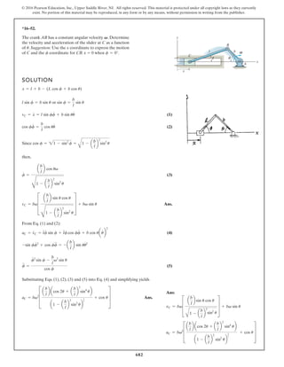 682
© 2016 Pearson Education, Inc., Upper Saddle River, NJ. All rights reserved. This material is protected under all copyright laws as they currently
exist. No portion of this material may be reproduced, in any form or by any means, without permission in writing from the publisher.
*16–52.
SOLUTION
or
(1)
(2)
Since
then,
(3)
Ans.
From Eq. (1) and (2):
(4)
(5)
Substituting Eqs. (1), (2), (3) and (5) into Eq. (4) and simplifying yields
Ans.
aC = bv2
a
b
l
b acos 2u + a
b
l
b
2
sin4
ub
1 -
b
l
2
sin2
u
3
2
+ u
f
$
=
f
# 2
sin f -
b
l
v2
sin u
cos
cos
f
-sin ff
# 2
+ cos ff
$
= - a
b
l
b sin uu
# 2
aC = v
#
C = l
#
f
#
sin f + l
#
f cos ff
#
+ b cos uau
#
b
2
vC = bvD
a
b
l
b sin u cos u
D
1 - a
b
l
b
2
sin2
u
T + bv sin u
f
#
=
a
b
l
b cos uv
D
1 - a
b
l
b
2
sin2
u
cos f = 21 - sin2
f =
A
1 - a
b
l
b
2
sin2
u
cos ff
#
=
b
l
cos uu
#
vC = x
#
= l sin ff
#
+ b sin uu
#
sin f =
b
l
sin u
l sin f = b sin u
x = l + b - (L cos f + b cos u)
The crank AB has a constant angular velocity . Determine
the velocity and acceleration of the slider at C as a function
of . Suggestion: Use the x coordinate to express the motion
of C and the coordinate for CB. x 0 when .
f = 0°
f
u
V
C
B
b
l
x
x
y
A
θ
φ
ω
Ans:
vC = bv≥
a
b
l
b sin u cos u
A
1 - a
b
l
b
2
sin2
u
¥ + bv sin u
aC = bv2
≥
a
b
l
b acos 2u + a
b
l
b
2
sin4
ub
a1 - a
b
l
b
2
sin2
ub
3
2
+ cos u ¥
 