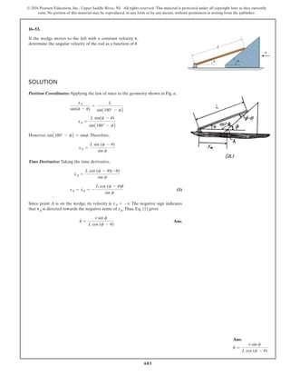 683
© 2016 Pearson Education, Inc., Upper Saddle River, NJ. All rights reserved. This material is protected under all copyright laws as they currently
exist. No portion of this material may be reproduced, in any form or by any means, without permission in writing from the publisher.
16–53.
If the wedge moves to the left with a constant velocity v,
determine the angular velocity of the rod as a function of .
u
SOLUTION
Position Coordinates:Applying the law of sines to the geometry shown in Fig. a,
However, .Therefore,
Time Derivative:Taking the time derivative,
(1)
Since point A is on the wedge, its velocity is . The negative sign indicates
that vA is directed towards the negative sense of xA.Thus, Eq. (1) gives
Ans.
u
#
=
v sin f
L cos (f - u)
vA = -v
vA = x
#
A = -
L cos (f - u)u
#
sin f
x
#
A =
L cos (f - u)(-u
#
)
sin f
xA =
L sin (f - u)
sin f
sinA180° - fB = sinf
xA =
L sin(f - u)
sinA180° - fB
xA
sin(f - u)
=
L
sinA180° - fB
L
v
f
u
Ans:
u
#
=
v sin f
L cos (f - u)
 