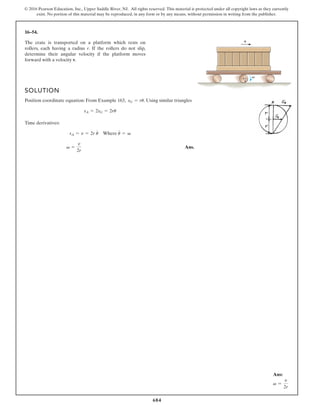 684
© 2016 Pearson Education, Inc., Upper Saddle River, NJ. All rights reserved. This material is protected under all copyright laws as they currently
exist. No portion of this material may be reproduced, in any form or by any means, without permission in writing from the publisher.
16–54.
The crate is transported on a platform which rests on
rollers, each having a radius r. If the rollers do not slip,
determine their angular velocity if the platform moves
forward with a velocity v.
SOLUTION
Position coordinate equation: From Example 163, . Using similar triangles
Time derivatives:
Ans.
v =
v
2r
sA = v = 2r u
#
Where u
#
= v
sA = 2sG = 2ru
sG = ru
v
r v
Ans:
v =
v
2r
 