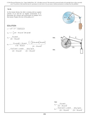 686
© 2016 Pearson Education, Inc., Upper Saddle River, NJ. All rights reserved. This material is protected under all copyright laws as they currently
exist. No portion of this material may be reproduced, in any form or by any means, without permission in writing from the publisher.
*16–56.
SOLUTION
Ans.
Ans.
=
15 (v2
cos u + a sin u)
(34 - 30 cos u)
1
2
-
225 v2
sin2
u
(34 - 30 cos u)
3
2
aB = s
#
=
15 v cos uu
#
+ 15v
#
sin u
234 - 30 cos u
+
a -
1
2
b(15v sin u)a30 sin uu
#
b
(34 - 30 cos u)
3
2
vB =
15 v sin u
(34 - 30 cos u)
1
2
vB = s
#
=
1
2
(34 - 30 cos u)- 1
2(30 sin u)u
#
s = 232
+ 52
- 2(3)(5)cos u
At the instant shown, the disk is rotating with an angular
velocity of and has an angular acceleration of .
Determine the velocity and acceleration of cylinder B at
this instant. Neglect the size of the pulley at C.
A
V
3 ft
5 ft
A
V, A C
u
B
Ans:
vB =
15 v sin u
(34 - 30 cos u)
1
2
aB =
15 (v2
cos u + a sin u)
(34 - 30 cos u)
1
2
-
225 v2
sin2
u
(34 - 30 cos u)
3
2
 