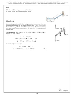 688
© 2016 Pearson Education, Inc., Upper Saddle River, NJ. All rights reserved. This material is protected under all copyright laws as they currently
exist. No portion of this material may be reproduced, in any form or by any means, without permission in writing from the publisher.
16–58.
SOLUTION
Kinematic Diagram: Since link AB is rotating about fixed point A, then vB is always
directed perpendicular to link AB and its magnitude is . At
the instant shown, vB is directed towards the negative y axis. Also, block C is moving
downward vertically due to the constraint of the guide. Then vc is directed toward
negative y axis.
Velocity Equation: .
,
e
r
e
H
Applying Eq. 16–16, we have
Equating i and j components gives
Ans.
-4 = 2.598(0) - 2vAB vAB = 2.00 rad s
0 = -1.50vBC vBC = 0
-4j = -1.50vBCi + (2.598vBC - 2vAB)j
-4j = -2vAB j + (vBCk) * (2.598i + 1.50j)
vC = vB + vBC * rCB
rCB = {3 cos 30°i + 3 sin 30°j} ft = {2.598i + 1.50j} ft
vB = vAB rAB = 2vAB
If the block at C is moving downward at 4 ft/s, determine
the angular velocity of bar AB at the instant shown.
A
B
AB
C
2 ft
3 ft vC = 4 ft/s
30°
ω
Ans:
vAB = 2.00 rads
 