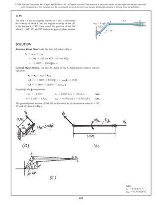 689
© 2016 Pearson Education, Inc., Upper Saddle River, NJ. All rights reserved. This material is protected under all copyright laws as they currently
exist. No portion of this material may be reproduced, in any form or by any means, without permission in writing from the publisher.
16–59.
The link AB has an angular velocity of 3 rads. Determine
the velocity of block C and the angular velocity of link BC
at the instant u = 45°. Also, sketch the position of link BC
when u = 60°, 45°, and 30° to show its general plane motion.
Ans:
vC = 1.06 ms d
vBC = 0.707 radsd
Solution
Rotation About Fixed Axis. For link AB, refer to Fig. a.
vB = vAB * rAB
= (3k) * (0.5 cos 45°i + 0.5 sin 45°j)
= {-1.0607i + 1.0607j} ms
General Plane Motion. For link BC, refer to Fig. b. Applying the relative velocity
equation,
vC = vB + vBC * rCB
-vCi = (-1.0607i + 1.0607j) + (-vBCk) * (1.5i)
-vCi = -1.0607i + (1.0607 - 1.5vBC)j
Equating i and j components;
-vC = -1.0607 vC = 1.0607 ms = 1.06 ms Ans.
0 = 1.0607 - 1.5vBC vBC = 0.7071 rads = 0.707 rads Ans.
The general plane motion of link BC is described by its orientation when u = 30°,
45° and 60° shown in Fig. c.
1.5 m
0.5 m
vAB  3 rad/s
 45
u
A
B C
 