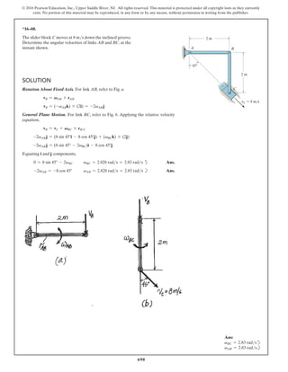 690
© 2016 Pearson Education, Inc., Upper Saddle River, NJ. All rights reserved. This material is protected under all copyright laws as they currently
exist. No portion of this material may be reproduced, in any form or by any means, without permission in writing from the publisher.
*16–60.
The slider block C moves at 8 ms down the inclined groove.
Determine the angular velocities of links AB and BC, at the
instant shown.
Solution
Rotation About Fixed Axis. For link AB, refer to Fig. a.
vB = VAB * rAB
vB = (-vABk) * (2i) = -2vAB j
General Plane Motion. For link BC, refer to Fig. b. Applying the relative velocity
equation,
vB = vC + VBC * rBC
-2vABj = (8 sin 45°i - 8 cos 45°j) + (vBCk) * (2j)
-2vABj = (8 sin 45° - 2vBC)i - 8 cos 45°j
Equating i and j components,
0 = 8 sin 45° - 2vBC vBC = 2.828 rads = 2.83 rads d Ans.
-2vAB = -8 cos 45° vAB = 2.828 rads = 2.83 rads b Ans.
2 m
2 m
A
C
B
45
vC  8 m/s
Ans:
vBC = 2.83 radsd
vAB = 2.83 radsb
 