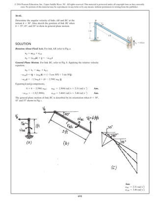 691
© 2016 Pearson Education, Inc., Upper Saddle River, NJ. All rights reserved. This material is protected under all copyright laws as they currently
exist. No portion of this material may be reproduced, in any form or by any means, without permission in writing from the publisher.
16–61.
Determine the angular velocity of links AB and BC at the
instant u = 30°. Also, sketch the position of link BC when
u = 55°, 45°, and 30° to show its general plane motion.
Ans:
vBC = 2.31 radsd
vAB = 3.46 radsd
Solution
Rotation About Fixed Axis. For link AB, refer to Fig. a.
vB = VAB * rAB
vB = (vABk) * j = -vAB i
General Plane Motion. For link BC, refer to Fig. b. Applying the relative velocity
equation,
vB = vC + VBC * rBC
-vAB i = 6j + (vBCk) * (-3 cos 30°i + 3 sin 30°j)
-vABi = -1.5vBCi + (6 - 2.5981 vBC)j
Equating i and j components,
0 = 6 - 2.5981 vBC; vBC = 2.3094 rads = 2.31 rads d Ans.
-vAB = -1.5(2.3094); vAB = 3.4641 rads = 3.46 rads d Ans.
The general plane motion of link BC is described by its orientation when u = 30°,
45° and 55° shown in Fig. c.
A
B
C
1 ft
3 ft
vC  6 ft/s
u
 