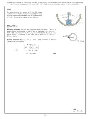 692
© 2016 Pearson Education, Inc., Upper Saddle River, NJ. All rights reserved. This material is protected under all copyright laws as they currently
exist. No portion of this material may be reproduced, in any form or by any means, without permission in writing from the publisher.
16–62.
SOLUTION
Kinematic Diagram: Since link BC is rotating about fixed point C. then vB is
always directed perpendicular to link BC and its magnitude is
. At the instant shown. vB is directed to the left. Also, at the same
instant, point E is moving to the right with a speed of
.
Velocity Equation: .
t
f
e
l
e
h
t
o
t
d
e
t
c
e
r
i
d
s
i
h
c
i
h
w
,
e
r
e
H
Applying Eq. 16–15, we have
Ans.
vA = 32.0 rad s
- 120 = 40 - 5vA
A :
+ B
c120
;
d = c40
:
d + c5vA
;
d
vB = vE + vBE
vBE = vA rBE = 5vA
2(20) = 40 in.s
vE = vB rCE =
8(15) = 120 in. s
vB = vBC rBC =
The planetary gear A is pinned at B. Link BC rotates
clockwise with an angular velocity of 8 rad/s,while the outer
gear rack rotates counterclockwise with an angular velocity
of 2 rad/s. Determine the angular velocity of gear A.
15 in.
C
BC = 8 rad/s
ω
20 in.
D
A
B
= 2 rad/s
ω
Ans:
vA = 32.0 rads
 