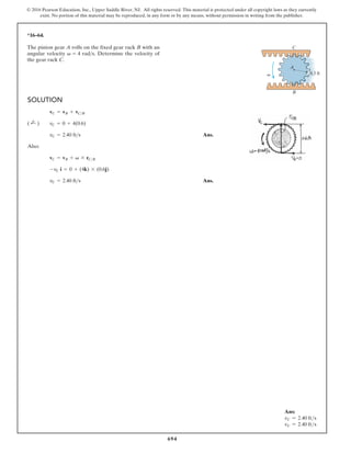 694
© 2016 Pearson Education, Inc., Upper Saddle River, NJ. All rights reserved. This material is protected under all copyright laws as they currently
exist. No portion of this material may be reproduced, in any form or by any means, without permission in writing from the publisher.
*16–64.
SOLUTION
Ans.
Also:
Ans.
vC = 2.40 fts
-vC i = 0 + (4k) * (0.6j)
vC = vB + v * rCB
vC = 2.40 fts
( ;
+ ) vC = 0 + 4(0.6)
vC = vB + vCB
C
B
v 0.3 ft
A
The pinion gear A rolls on the fixed gear rack B with an
angular velocity v = 4 rads. Determine the velocity of
the gear rack C.
Ans:
vC = 2.40 fts
vC = 2.40 fts
 
