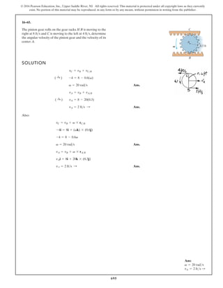 695
© 2016 Pearson Education, Inc., Upper Saddle River, NJ. All rights reserved. This material is protected under all copyright laws as they currently
exist. No portion of this material may be reproduced, in any form or by any means, without permission in writing from the publisher.
16–65.
SOLUTION
Ans.
Ans.
Also:
Ans.
Ans.
vA = 2 fts :
vAi = 8i + 20k * (0.3j)
vA = vB + v * rAB
v = 20 rads
-4 = 8 - 0.6v
-4i = 8i + (vk) * (0.6j)
vC = vB + v * rCB
vA = 2 fts :
( :
+ ) vA = 8 - 20(0.3)
vA = vB + vAB
v = 20 rads
( :
+ ) -4 = 8 - 0.6(v)
vC = vB + vCB
The pinion gear rolls on the gear racks. If B is moving to the
right at and C is moving to the left at , determine
the angular velocity of the pinion gear and the velocity of its
center A.
4 fts
8 fts
C
B
V 0.3 ft
A
Ans:
v = 20 rads
vA = 2 fts S
 
