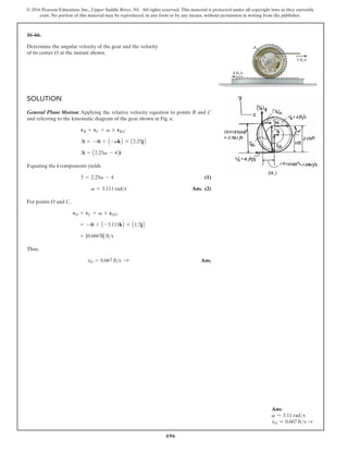 696
© 2016 Pearson Education, Inc., Upper Saddle River, NJ. All rights reserved. This material is protected under all copyright laws as they currently
exist. No portion of this material may be reproduced, in any form or by any means, without permission in writing from the publisher.
16–66.
SOLUTION
General Plane Motion: Applying the relative velocity equation to points B and C
and referring to the kinematic diagram of the gear shown in Fig. a,
Equating the i components yields
(1)
Ans. (2)
For points O and C,
Thus,
Ans.
vO = 0.667 fts :
= [0.6667i] fts
= -4i + A -3.111kB * A1.5jB
vO = vC + v * rOC
v = 3.111 rads
3 = 2.25v - 4
3i = A2.25v - 4Bi
3i = -4i + A -vkB * A2.25jB
vB = vC + v * rBC
Determine the angular velocity of the gear and the velocity
of its center O at the instant shown.
3 ft/s
4 ft/s
A
O
0.75 ft
1.50 ft
45
Ans:
v = 3.11 rads
vO = 0.667 fts S
 
