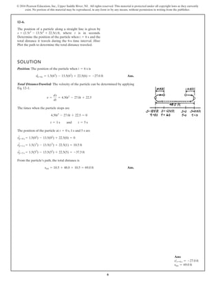 6
© 2016 Pearson Education, Inc., Upper Saddle River, NJ. All rights reserved. This material is protected under all copyright laws as they currently
exist. No portion of this material may be reproduced, in any form or by any means, without permission in writing from the publisher.
12–6.
SOLUTION
Position: The position of the particle when is
Ans.
Total DistanceTraveled: The velocity of the particle can be determined by applying
Eq. 12–1.
The times when the particle stops are
The position of the particle at , 1 s and 5 s are
From the particle’s path, the total distance is
Ans.
stot = 10.5 + 48.0 + 10.5 = 69.0 ft
s t=5 s = 1.5(53
) - 13.5(52
) + 22.5(5) = -37.5 ft
s t=1 s = 1.5(13
) - 13.5(12
) + 22.5(1) = 10.5 ft
s t=0 s = 1.5(03
) - 13.5(02
) + 22.5(0) = 0
t = 0 s
t = 1 s and t = 5 s
4.50t2
- 27.0t + 22.5 = 0
v =
ds
dt
= 4.50t2
- 27.0t + 22.5
s|t=6s = 1.5(63
) - 13.5(62
) + 22.5(6) = -27.0 ft
t = 6 s
The position of a particle along a straight line is given by
, where t is in seconds.
Determine the position of the particle when and the
total distance it travels during the 6-s time interval. Hint:
Plot the path to determine the total distance traveled.
t = 6 s
s = (1.5t3
- 13.5t2
+ 22.5t) ft
Ans:
s t=6 s = -27.0 ft
stot = 69.0 ft
 