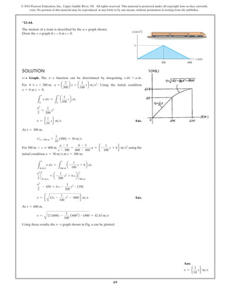 69
© 2016 Pearson Education, Inc., Upper Saddle River, NJ. All rights reserved. This material is protected under all copyright laws as they currently
exist. No portion of this material may be reproduced, in any form or by any means, without permission in writing from the publisher.
300 600
3
s (m)
a (m/s2
)
Solution
v9s Graph. The v-s function can be determined by integrating v dv = a ds.
For 0 … s 6 300 m, a = a
3
300
b s = a
1
100
sb ms2
. Using the initial condition
v = 0 at s = 0,
L
v
0
v dv =
L
s
0
a
1
100
sb ds
v2
2
=
1
200
s2
v = e
1
10
s f ms Ans.
At s = 300 m,
v s=300 m =
1
10
(300) = 30 ms
For 300 m 6 s … 600 m,
a - 3
s - 300
=
0 - 3
600 - 300
; a = e -
1
100
s + 6f ms2
,using the
initial condition v = 30 ms at s = 300 m,
L
v
30 ms
v dv =
L
s
300 m
a-
1
100
s + 6b ds
v2
2
`
30 ms
= a-
1
200
s2
+ 6 sb `
s
300 m
v2
2
- 450 = 6 s -
1
200
s2
-1350
v = e
A
12s -
1
100
s2
- 1800 f ms Ans.
At s = 600 m,
v =
A
12 (600) -
1
100
(6002
) -1800 = 42.43 ms
Using these results, the v-s graph shown in Fig. a can be plotted.
*12–64.
The motion of a train is described by the a–s graph shown.
Draw the v–s graph if v = 0 at s = 0.
v
Ans:
v = e
1
10
s f ms
 