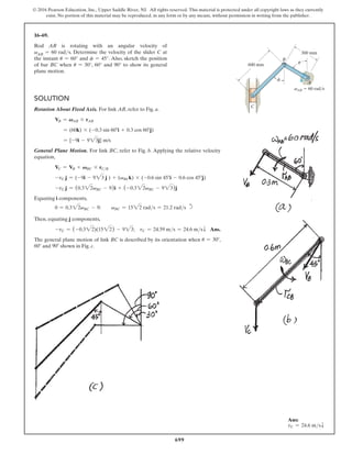 699
© 2016 Pearson Education, Inc., Upper Saddle River, NJ. All rights reserved. This material is protected under all copyright laws as they currently
exist. No portion of this material may be reproduced, in any form or by any means, without permission in writing from the publisher.
C
vAB  60 rad/s
A
300 mm
600 mm
B
f
u
16–69.
Rod AB is rotating with an angular velocity of
vAB = 60 rads. Determine the velocity of the slider C at
the instant u = 60° and f = 45°. Also, sketch the position
of bar BC when u = 30°, 60° and 90° to show its general
plane motion.
Solution
Rotation About Fixed Axis. For link AB, refer to Fig. a.
VB = VAB * rAB
= (60k) * (-0.3 sin 60°i + 0.3 cos 60°j)
= {-9i - 923j} m/s
General Plane Motion. For link BC, refer to Fig. b. Applying the relative velocity
equation,
VC = VB + VBC * rCB
-vC j = (-9i - 923 j ) + (vBCk) * (-0.6 sin 45°i - 0.6 cos 45°j)
-vC j = (0.322vBC - 9)i + (-0.322vBC - 923)j
Equating i components,
0 = 0.322vBC - 9;  vBC = 1522 rads = 21.2 rads d
Then, equating j components,
-vC = (-0.322)(1522) - 923; vC = 24.59 ms = 24.6 msT Ans.
The general plane motion of link BC is described by its orientation when u = 30°,
60° and 90° shown in Fig. c.
Ans:
vC = 24.6 msT
 