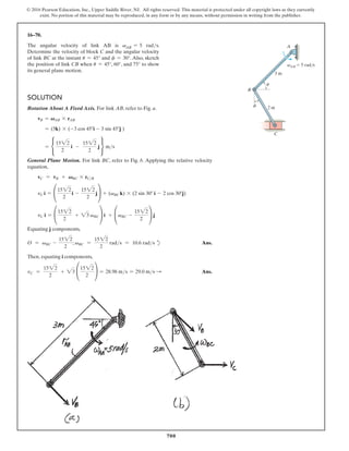 700
© 2016 Pearson Education, Inc., Upper Saddle River, NJ. All rights reserved. This material is protected under all copyright laws as they currently
exist. No portion of this material may be reproduced, in any form or by any means, without permission in writing from the publisher.
16–70.
The angular velocity of link AB is vAB = 5 rads.
Determine the velocity of block C and the angular velocity
of link BC at the instant u = 45° and f = 30°. Also, sketch
the position of link CB when u = 45°, 60°, and 75° to show
its general plane motion.
Solution
Rotation About A Fixed Axis. For link AB, refer to Fig. a.
vB = VAB * rAB
= (5k) * (-3 cos 45°i - 3 sin 45°j )
= •
1522
2
i -
1522
2
j ¶ ms
General Plane Motion. For link BC, refer to Fig. b. Applying the relative velocity
equation,
vC = vB + VBC * rCB
vC i = °
1522
2
i -
1522
2
j¢ + (vBC k) * (2 sin 30° i - 2 cos 30°j)
vC i = °
1522
2
+ 23 vBC¢ i + °vBC -
1522
2
¢ j
Equating j components,
O = vBC -
1522
2
; vBC =
1522
2
rads = 10.6 rads d Ans.
Then, equating i components,
vC =
1522
2
+ 23 °
1522
2
¢ = 28.98 ms = 29.0 ms S  Ans.
f
A
B
2 m
3 m
C
vAB  5 rad/s
u
 