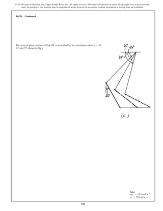 701
© 2016 Pearson Education, Inc., Upper Saddle River, NJ. All rights reserved. This material is protected under all copyright laws as they currently
exist. No portion of this material may be reproduced, in any form or by any means, without permission in writing from the publisher.
16–70. Continued
The general plane motion of link BC is described by its orientation when u = 45°,
60° and 75° shown in Fig. c
Ans:
vBC = 10.6 rads d
vC = 29.0 ms S
 