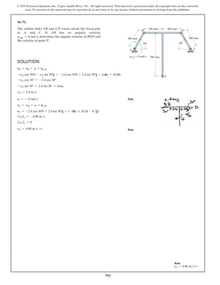 702
© 2016 Pearson Education, Inc., Upper Saddle River, NJ. All rights reserved. This material is protected under all copyright laws as they currently
exist. No portion of this material may be reproduced, in any form or by any means, without permission in writing from the publisher.
16–71.
The similar links AB and CD rotate about the fixed pins
at A and C. If AB has an angular velocity
vAB = 8 rads, determine the angular velocity of BDP and
the velocity of point P.
Ans:
vP = 4.88 ms d
300 mm
B
A
D
C
P
700 mm
300 mm
300 mm
300 mm
60 60
vAB  8 rad/s
Solution
vD = vB + v * rDB
-vD cos 30°i - vD sin 30°j = -2.4 cos 30°i + 2.4 sin 30°j + (vk) * (0.6i)
-vD cos 30° = -2.4 cos 30°
-vD sin 30° = 2.4 sin 30° + 0.6v
vD = 2.4 ms
v = - 4 rads Ans.
vP = vB + v * rPB
vP = -2.4 cos 30°i + 2.4 sin 30°j + (-4k) * (0.3i - 0.7j)
(vP)x = -4.88 ms
(vP)y = 0
vP = 4.88 ms d  Ans.
 