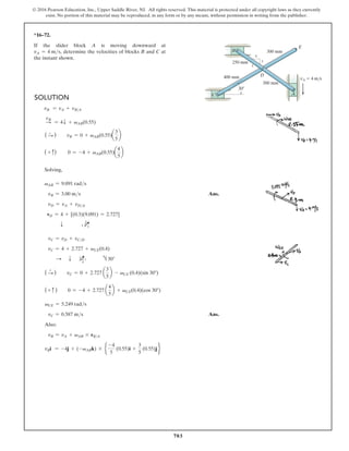 703
© 2016 Pearson Education, Inc., Upper Saddle River, NJ. All rights reserved. This material is protected under all copyright laws as they currently
exist. No portion of this material may be reproduced, in any form or by any means, without permission in writing from the publisher.
*16–72.
If the slider block A is moving downward at
vA = 4 ms, determine the velocities of blocks B and C at
the instant shown.
Solution
vB = vA + vBA
S
vB
= 4T + vAB(0.55)
( S
+
)  vB = 0 + vAB(0.55)a
3
5
b
( + c)   0 = -4 + vAB(0.55)a
4
5
b
Solving,
vAB = 9.091 rads
vB = 3.00 ms Ans.
vD = vA + vDA
vD = 4 + [(0.3)(9.091) = 2.727]
   T    4 Q
3
5
vC = vD + vCD
vC = 4 + 2.727 + vCE(0.4)
S T Q
5
4
3      h 30°
( S
+
)  vC = 0 + 2.727 a
3
5
b - vCE (0.4)(sin 30°)
(+ c )  0 = -4 + 2.727 a
4
5
b + vCE(0.4)(cos 30°)
vCE = 5.249 rads
vC = 0.587 ms Ans.
Also:
vB = vA + vAB * rBA
  vBi = -4j + (-vABk) * e
-4
5
(0.55)i +
3
5
(0.55)j f
4
5
3
250 mm
400 mm
300 mm
300 mm
E
B
C
D
A
30
vA  4 m/s
 