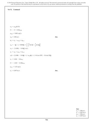 704
© 2016 Pearson Education, Inc., Upper Saddle River, NJ. All rights reserved. This material is protected under all copyright laws as they currently
exist. No portion of this material may be reproduced, in any form or by any means, without permission in writing from the publisher.
*16–72. Continued
vB = vAB(0.33)
0 = -4 + 0.44vAB
vAB = 9.091 rads
vB = 3.00 ms Ans.
vD = vA + vAB * rBA
vD = -4j + (-9.091k) * e
-4
5
(0.3)i +
3
5
(0.3)j f
vD = 51.636i - 1.818j6 ms
vC = vD + vCE * rCD
vCi = (1.636i - 1.818j) + (-vCEk) * (-0.4 cos 30°i - 0.4 sin 30°j)
vC = 1.636 - 0.2vCE
0 = -1.818 - 0.346vCE
vCE = 5.25 rads
vC = 0.587 ms Ans.
Ans:
vB = 3.00 ms
vC = 0.587 ms
vB = 3.00 ms
vC = 0.587 ms
 