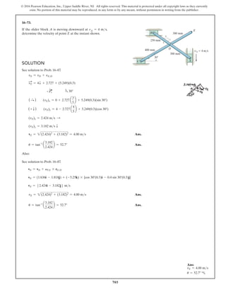 705
© 2016 Pearson Education, Inc., Upper Saddle River, NJ. All rights reserved. This material is protected under all copyright laws as they currently
exist. No portion of this material may be reproduced, in any form or by any means, without permission in writing from the publisher.
16–73.
If the slider block A is moving downward at vA = 4 ms,
determine the velocity of point E at the instant shown.
Solution
See solution to Prob. 16–87
.
vE = vD + vED
vE
S
= 4T + 2.727 + (5.249)(0.3)
          4 Q
3
5
    f 30°
( S
+
)  (vE)x = 0 + 2.727 a
3
5
b + 5.249(0.3)(sin 30°)
(+ T )  (vE)y = 4 - 2.727 a
4
5
b + 5.249(0.3)(cos 30°)
(vE)x = 2.424 ms S
(vE)y = 3.182 ms T
vE = 2(2.424)2
+ (3.182)2
= 4.00 ms Ans.
u = tan-1
a
3.182
2.424
b = 52.7° Ans.
Also:
See solution to Prob. 16–87
.
vE = vD + vCE * rED
vE = (1.636i - 1.818j) + (-5.25k) * {cos 30°(0.3)i - 0.4 sin 30°(0.3)j}
vE = 52.424i - 3.182j6 ms
vE = 2(2.424)2
+ (3.182)2
= 4.00 ms Ans.
u = tan-1
a
3.182
2.424
b = 52.7° Ans.
4
5
3
250 mm
400 mm
300 mm
300 mm
E
B
C
D
A
30
vA  4 m/s
Ans:
vE = 4.00 ms
u = 52.7° c
 