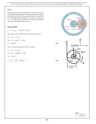 706
© 2016 Pearson Education, Inc., Upper Saddle River, NJ. All rights reserved. This material is protected under all copyright laws as they currently
exist. No portion of this material may be reproduced, in any form or by any means, without permission in writing from the publisher.
16–74.
The epicyclic gear train consists of the sun gear A which is
in mesh with the planet gear B.This gear has an inner hub C
which is fixed to B and in mesh with the fixed ring gear R. If
the connecting link DE pinned to B and C is rotating at
about the pin at determine the angular
velocities of the planet and sun gears.
E,
vDE = 18 rads
SOLUTION
The velocity of the contact point P with the ring is zero.
b Ans.
Let be the contact point between A and B.
d Ans.
vA =
vP¿
rA
=
36
0.2
= 180 rads
vP¿ = 36 ms c
vP¿ j = 0 + (-90k) * (-0.4i)
vP¿ = vP + v * rP¿P
P¿
vB = 90 rads
9j = 0 + (-vB k) * (-0.1i)
vD = vP + v * rDP
vD = rDE vDE = (0.5)(18) = 9 ms c
B
A
200 mm
100 mm
DE 18 rad/s
R
v
C
300 mm
E
600 mm
D
Ans:
vB = 90 rads b
vA = 180 rads d
 