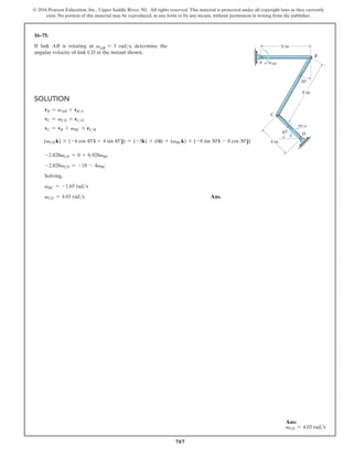 707
© 2016 Pearson Education, Inc., Upper Saddle River, NJ. All rights reserved. This material is protected under all copyright laws as they currently
exist. No portion of this material may be reproduced, in any form or by any means, without permission in writing from the publisher.
16–75.
If link AB is rotating at vAB = 3 rads, determine the
angular velocity of link CD at the instant shown.
Solution
vB = vAB * rBA
vC = vCD * rCD
vC = vB + vBC * rCB
(vCD k) * (-4 cos 45°i + 4 sin 45°j) = (-3k) * (6i) + (vBCk) * (-8 sin 30°i - 8 cos 30°j)
-2.828vCD = 0 + 6.928vBC
-2.828vCD = -18 - 4vBC
Solving,
vBC = -1.65 rads
vCD = 4.03 rads Ans.
A
B
8 in.
30
45
4 in.
D
C
vCD
6 in.
vAB
Ans:
vCD = 4.03 rads
 