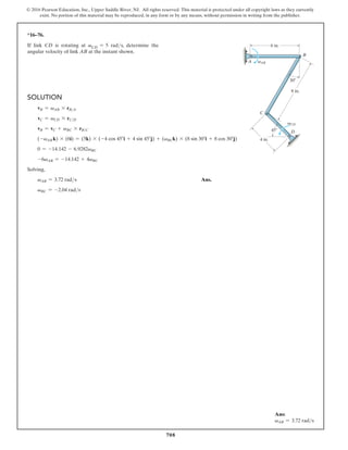 708
© 2016 Pearson Education, Inc., Upper Saddle River, NJ. All rights reserved. This material is protected under all copyright laws as they currently
exist. No portion of this material may be reproduced, in any form or by any means, without permission in writing from the publisher.
*16–76.
If link CD is rotating at vCD = 5 rads, determine the
angular velocity of link AB at the instant shown.
Solution
vB = vAB * rBA
vC = vCD * rCD
vB = vC + vBC * rBC
(-vAB k) * (6i) = (5k) * (-4 cos 45°i + 4 sin 45°j) + (vBCk) * (8 sin 30°i + 8 cos 30°j)
0 = -14.142 - 6.9282vBC
-6vAB = -14.142 + 4vBC
Solving,
vAB = 3.72 rads Ans.
vBC = -2.04 rads
A
B
8 in.
30
45
4 in.
D
C
vCD
6 in.
vAB
Ans:
vAB = 3.72 rads
 
