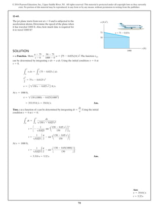 70
© 2016 Pearson Education, Inc., Upper Saddle River, NJ. All rights reserved. This material is protected under all copyright laws as they currently
exist. No portion of this material may be reproduced, in any form or by any means, without permission in writing from the publisher.
Solution
v9s Function. Here,
a - 75
s - 0
=
50 - 75
1000 - 0
; a = {75 - 0.025s} fts2
.The function v(s)
can be determined by integrating v dv = a ds. Using the initial ­
condition v = 0 at
s = 0,
L
v
0
v dv =
L
s
0
(75 - 0.025 s) ds
v2
2
= 75 s - 0.0125 s2
v = 5 2150 s - 0.025 s2
6 fts
At s = 1000 ft,
v = 2150 (1000) - 0.025(10002
)
= 353.55 fts = 354 fts Ans.
Time. t as a function of s can be determined by integrating dt =
ds
v
. Using the initial
condition s = 0 at t = 0;
L
t
0
dt =
L
s
0
ds
1150 s - 0.025 s2
t = c -
1
10.025
sin-1
a
150 - 0.05 s
150
b d `
s
0
t =
1
10.025
c
p
2
- sin-1
a
150 - 0.05 s
150
b d
At s = 1000 ft,
t =
1
10.025
e
p
2
- sin-1
c
150 - 0.05(1000)
150
d f
   = 5.319 s = 5.32 s Ans.
12–65.
The jet plane starts from rest at s = 0 and is subjected to the
acceleration shown. Determine the speed of the plane when
it has traveled 1000 ft. Also, how much time is required for
it to travel 1000 ft?
75
50
1000
a  75  0.025s
s (ft)
a (ft/s2
)
Ans:
v = 354 fts
t = 5.32 s
 