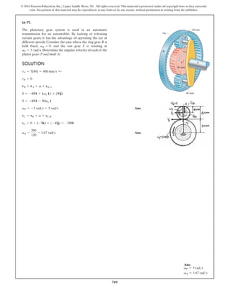 709
© 2016 Pearson Education, Inc., Upper Saddle River, NJ. All rights reserved. This material is protected under all copyright laws as they currently
exist. No portion of this material may be reproduced, in any form or by any means, without permission in writing from the publisher.
16–77.
The planetary gear system is used in an automatic
transmission for an automobile. By locking or releasing
certain gears, it has the advantage of operating the car at
different speeds. Consider the case where the ring gear R is
held fixed, , and the sun gear S is rotating at
. Determine the angular velocity of each of the
planet gears P and shaft A.
vS = 5 rads
vR = 0
SOLUTION
Ans.
Ans.
vA =
200
120
= 1.67 rads
vC = 0 + (-5k) * (-40j) = -200i
vC = vB + v * rCB
vP = -5 rads = 5 rads
0 = -400i - 80vp i
0 = -400i + (vp k) * (80j)
vB = vA + v * rBA
vB = 0
vA = 5(80) = 400 mms ;
R
S
P
A
vS
vR
80 mm
40 mm
40 mm
Ans:
vP = 5 rads
vA = 1.67 rads
 
