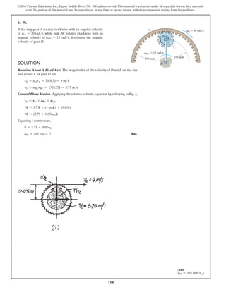 710
© 2016 Pearson Education, Inc., Upper Saddle River, NJ. All rights reserved. This material is protected under all copyright laws as they currently
exist. No portion of this material may be reproduced, in any form or by any means, without permission in writing from the publisher.
16–78.
If the ring gear A rotates clockwise with an angular velocity
of vA = 30 rads, while link BC rotates clockwise with an
angular velocity of vBC = 15 rads, determine the angular
velocity of gear D.
Solution
Rotation About A Fixed Axis. The magnitudes of the velocity of Point E on the rim
and center C of gear D are
vE = vArA = 30(0.3) = 9 ms
vC = vBCrBC = 15(0.25) = 3.75 ms
General Plane Motion. Applying the relative velocity equation by referring to Fig. a,
vE = vC + VD * rEC
9i = 3.75i + (-vDk) * (0.05j)
9i = (3.75 + 0.05vD)i
Equating i component,
9 = 3.75 + 0.05vD
vD = 105 rads b Ans.
250 mm
C
vBC  15 rad/s
300 mm
D
A
B
 30 rad/s
vA
Ans:
vD = 105 rads b
 